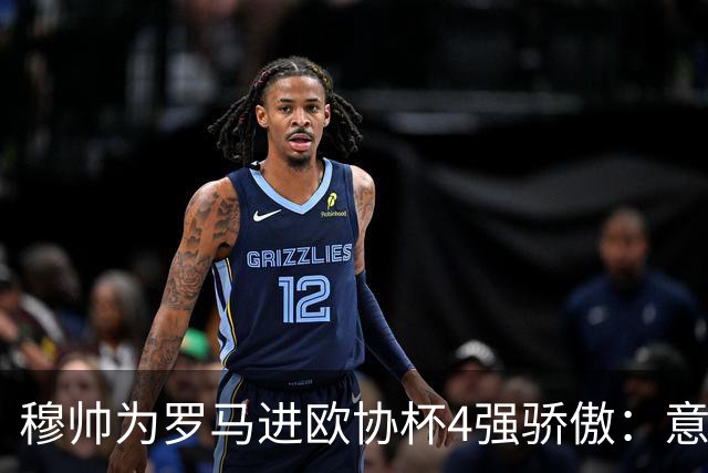 穆帅为罗马进欧协杯4强骄傲：意甲只我们还在踢欧战